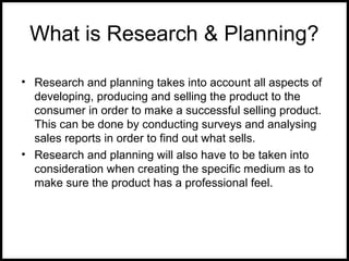 What is Research & Planning?
• Research and planning takes into account all aspects of
developing, producing and selling the product to the
consumer in order to make a successful selling product.
This can be done by conducting surveys and analysing
sales reports in order to find out what sells.
• Research and planning will also have to be taken into
consideration when creating the specific medium as to
make sure the product has a professional feel.
 