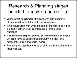 Research & Planning stages
needed to make a horror film
• When creating a horror film, research and planning
stages need to be taken into consideration.
• This would start with what the plot of the film is going to
be and weather it will be interesting for the target
audience.
• The cinematography, editing, sound and mise en scene
will also have to be planned carefully in order for a
successful film in the horror genre.
• Planning will also have to be used in the marketing of the
final product.
 