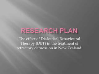 Research Plan The effect of Dialectical Behavioural Therapy (DBT) in the treatment of refractory depression in New Zealand. 