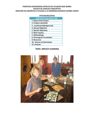 PONTIFICIA UNIVERSIDAD CATÓLICA DEL ECUADOR SEDE IBARRA
ESCUELA DE LENGUAS YLINGUÍSTICA
MAESTRÍA EN LINGÜÍSTICA A PLICADA A LA ENSEÑANZA BILINGÜE ESPAÑOL-INGLÉS
PSYCHOLINGUISTICS
RESEARCH PLAN STRUCTURE
1. Name of the Project
2. Problem identified
3. Justification(Background)
4. General Objective
5. Specific Objectives
6. Main impacts
7. Methodology
8. Chronogram of activities
9. Resources
10. Sources of information
11. Annexes

TOPIC: IMPLICIT LEARNING

 