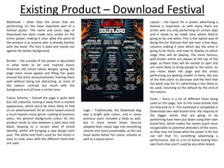 Existing Product – Download Festival
Masthead – other than the artists that are
performing, it’s the most important part of a
festival poster. The name and iconic logo of
Download has been made very visible on the
entire poster, making it clear what the point of
the product is to anyone who is already familiar
with the band. The font is bold and stands out
against the darker background.
Border – the outside of the poster is decorated
in what looks to be rock inspired classic
American old school tattoo designs, giving the
page more visual appeal and filling the space
around the artist announcements, framing them
well without being too distracting, as none of
the colours contrast too much with the
background and all have a similar tone.
Layout – the layout for a poster advertising a
festival is important, as with many there are
artists who are only performing on certain days
and it needs to be made clear where they’re
going to be and when. This is the typical way of
doing this for festivals that last over a few days,
columns making it clear which day the artist is
going to be there, and rows to display on which
stage they will be playing. The more famous,
well known artists are always at the top of the
page, as there they will be easiest to spot and
are more likely to bring people to the event. As
you move down the page and the artists
performing are getting smaller in fame, the size
of the font starts to decrease and the font that
the band uses for it’s advertising is less likely to
be used, returning to the default by the end of
the column.
Colour Scheme – Overall the page is quite dark
but still colourful, moving it away from a morbid
appearance, which you’d be more likely to find
on an advertisement for an event based around
a much heavier music genre. Looking at previous
years, the general background colour for this
product tends to stay between a dark blue and
black, keeping to a certain level of brand
identity, whilst still bringing a new design each
year. The white text that’s used for the artists is
easy to read, even with the different fonts that
are used.
Fonts – there is a lot of different fonts being
used on this page, due to the many brands that
are featured on it. The masthead is completed in
Downloads own well known font. the majority of
the bigger artists that are going to be
performing have been put down using their own
brand font, which makes the names much more
recognizable to potential attenders of the event,
as they may not know what the poster is for but
can tell that it’s something advertising a
performance, due to a lot of bands having their
own fonts that aren’t used by any other brand.
Logo – Traditionally, the Download dog
was a bright pink colour, and in some
previous years included a body as well,
but in more recent times, they’ve
adapted their classic logo into something
cleaner and more presentable, as the red
head works better for colour scheme as
well as a layout piece.
 