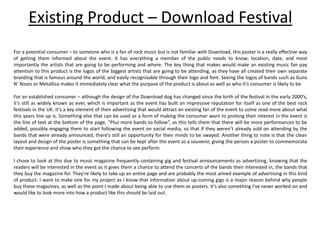 Existing Product – Download Festival
For a potential consumer – to someone who is a fan of rock music but is not familiar with Download, this poster is a really effective way
of getting them informed about the event. It has everything a member of the public needs to know; location, date, and most
importantly the artists that are going to be performing and where. The key thing that makes would make an existing music fan pay
attention to this product is the logos of the biggest artists that are going to be attending, as they have all created their own separate
branding that is famous around the world, and easily recognizable through their logo and font. Seeing the logos of bands such as Guns
N’ Roses or Metallica makes it immediately clear what the purpose of the product is about as well as who it’s consumer is likely to be.
For an established consumer – although the design of the Download dog has changed since the birth of the festival in the early 2000’s,
it’s still as widely known as ever, which is important as the event has built an impressive reputation for itself as one of the best rock
festivals in the UK. It’s a key element of their advertising that would attract an existing fan of the event to come read more about what
this years line up is. Something else that can be used as a form of making the consumer want to prolong their interest in the event is
the line of text at the bottom of the page, ”Plus more bands to follow”, as this tells them that there will be more performances to be
added, possibly engaging them to start following the event on social media, so that if they weren’t already sold on attending by the
bands that were already announced, there’s still an opportunity for their minds to be swayed. Another thing to note is that the clean
layout and design of the poster is something that can be kept after the event as a souvenir, giving the person a poster to commemorate
their experience and show who they got the chance to see perform.
I chose to look at this due to music magazine frequently containing gig and festival announcements as advertising, knowing that the
readers will be interested in the event as it gives them a chance to attend the concerts of the bands their interested in, the bands that
they buy the magazine for. They’re likely to take up an entire page and are probably the most aimed example of advertising in this kind
of product. I want to make one for my project as I know that information about up-coming gigs is a major reason behind why people
buy these magazines, as well as the point I made about being able to use them as posters. It’s also something I’ve never worked on and
would like to look more into how a product like this should be laid out.
 