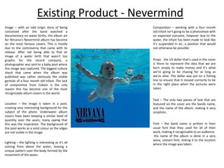 Existing Product - Nevermind
Image – with an odd origin story of being
conceived after the band watched a
documentary on water births, the album art
for Nirvana’s Nevermind album has become
on the most famous covers. This is mostly
due to the controversy that came with its
release. After not being able to find an
image of a water birth that wasn’t too
graphic for the record company, a
photographer was sent to a baby pool where
this image was captured. The biggest culture
shock that came when the album was
published was rather obviously the visible
genitals of a four month old infant. The lack
of compromise from Cobain is the only
reason this has become one of the most
recognizable album covers in the world.
Location – the image is taken in a pool,
creating very interesting background for the
subject of the photo. Underwater album
covers have been keeping a similar level of
quantity over the years, many saying that
this was the inspiration. The background of
the pool works as a solid colour as the edges
are not visible in the image.
Lighting – the lighting is interesting as it’s all
coming from above the water, leaving a
unique pattern over the body formed by the
movement of the water.
Composition – working with a four month
old infant isn’t going to be a photoshoot with
an expected outcome, however due to the
water, the infant has been made to look like
it’s suspended in air, a position that would
not otherwise be possible.
Props - the US dollar that’s used in the cover
is there to represent the idea that we are
born simply to make money and it’s what
we’re going to be chasing for as long as
we’re alive. The dollar was put on a fishing
line to ensure that it moved correctly to be
in the right place when the pictures were
taken.
Text – The only two pieces of text that are
featured on the cover are the bands name,
and the name of the album, making it very
simplistic.
Font – the band name is written in their
usual font that they used for all of their
work, making it recognizable to an audience.
the name of the album is done in a very
wavy, uneven font, linking it to the location
where the image was taken.
 