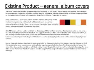 Existing Product – general album covers
The album covers collected here are a general group of influences for this project, but the reason that I’ve done this as a part of
my existing product research is to find any common features, to find what the style of bands I’d like to include in my project have
on their album covers. This can help me plan the design for the CD cover I'm going to be making.
Using Adobe Colour, I found which colours from the previous slides group are the
most commonly occurring and hopefully will be able to use it as a general
colour scheme for the design. Quite a lot of the covers I've looked at use only a few
colours, limiting themselves to sometimes only three.
Out of 24 covers, only one has the band itself on the design, whilst seven have some kind of designed character on it to act as a
kind of humanoid representation of the album. This suggests that the use of the actual artists has fallen more out of fashion, as
well as using characters on the covers, as the ones who have them tend to come from older albums.
Some have used computer made designs whilst others have taken photography as the cover, but the use of photography is less
common.
Each of the products shown does have the band name visible on the cover, typically in their standard logo that they use on all of
their products, but some have chosen to create a font or logo that is specific to the album. The designs that do not feature the
name of the album on them tend to be self-titled, making it more likely that it would normally be included in the design. For some
of the covers, the name of the album has been added in as a part of the design rather than as a separate block of text on top of
the image.
 