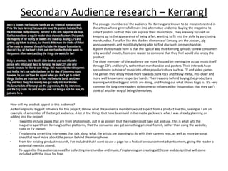 Secondary Audience research – Kerrang!
The younger members of the audience for Kerrang are known to be more interested in
the artists whose genres fall more into alternative and emo, buying the magazine to
collect posters so that they can express their music taste. They are very focused on
keeping up to the appearance of being a fan, wanting to fit into the style by purchasing
merchandise. For a fan like this the key elements of Kerrang are the posters, gig
announcements and most likely being able to find discounts on merchandise.
A point that is made here is that the typical way that Kerrang spreads to new consumers
is by word of mouth, from one reader to someone that they feel would also enjoy the
product.
The older members of the audience are more focused on owning the actual music itself
through CD’s and Vinyl's, rather than merchandise and posters. Their interests have
spread more outside of music into other popular culture such as TV and video games.
The genres they enjoy move more towards punk rock and heavy metal, into older and
more well known and respected bands. Their reasons behind buying the product are
learning what the biggest artists are doing, and finding out what shows to go to. It’s very
common for long time readers to become so influenced by this product that they can’t
think of another way of being themselves.
How will my product appeal to this audience?
As Kerrang is my biggest influence for this project, I know what the audience members would expect from a product like this, seeing as I am an
example of a member of the target audience. A lot of the things that have been said in the media pack were what I was already planning on
adding into the project.
• I want to include pages that are from photoshoots, put in as posters that the reader could take out and use. This is what sets the
magazine apart from Kerrang’s other platforms, that the consumer can get something physical from it, rather than using the website,
radio or TV station.
• I’m planning on writing interviews that talk about what the artists are planning to do with their careers next, as well as more personal
ones that revel more about the person behind the microphone.
• From the existing product research, I’ve included that I want to use a page for a festival announcement advertisement, giving the reader a
potential event to attend.
• To appeal to this audiences need for collecting merchandise and music, I’m planning on creating a CD case and design that will come
included with the issue for free.
 