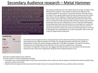 Secondary Audience research – Metal Hammer
This audience profile goes into more depth about the younger members of the
Metal Hammer audience. These readers are likely to be a big part of the
circulation growth for this product, as they have built their social life around
this style of music, going to gigs and events that are based around the culture
that is feature din the magazine, letting the people they know have similar
interests about new artists, places and products that they find. Often times
seen as outcasts due to their personal style and they’re need to stay out of the
mainstream, they use their individuality as a way to find like-minded people.
By attending shows they know that everyone surrounding them is a potential
new friend, as they have some level of the same tastes. This way of life has
spread into work life, as tattoos are easily one of the things that are most seen
as belonging to the rock/metal genres, as well as education, where music and
art give an opportunity for expression.
The statistics for the magazine show an average age that reaches above that of Kerrang, still meaning that a
large majority of their audience members do overlap. The average household income for their audience is
actually about 7k above the national average, putting them in the ABC1 social grade. This leads me to believe
that they have more disposable income that they can use to spend on weekly issues, and buying
merchandise. The age that is shown here also suggests that they would be more interested in the distinctively
important articles rather than reading about things like drama happening whilst on tour.
How will my product appeal to this audience?
From this research I’m now thinking about including;
• Potentially a way of encouraging readers to buy issues consecutively, such as a discount code for popular merchandise that will be revealed if they
purchase so and so many issues.
• Advertisements for big events that may interest the readers that aren’t necessarily linked with music, possibly a tattoo convention.
 