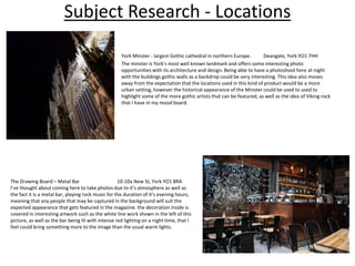 Subject Research - Locations
York Minster - largest Gothic cathedral in northern Europe. Deangate, York YO1 7HH
The minster is York's most well known landmark and offers some interesting photo
opportunities with its architecture and design. Being able to have a photoshoot here at night
with the buildings gothic walls as a backdrop could be very interesting. This idea also moves
away from the expectation that the locations used in this kind of product would be a more
urban setting, however the historical appearance of the Minster could be used to used to
highlight some of the more gothic artists that can be featured, as well as the idea of Viking rock
that I have in my mood board.
The Drawing Board – Metal Bar 10-10a New St, York YO1 8RA
I’ve thought about coming here to take photos due to it’s atmosphere as well as
the fact it is a metal bar, playing rock music for the duration of it’s evening hours,
meaning that any people that may be captured in the background will suit the
expected appearance that gets featured in the magazine. the decoration inside is
covered in interesting artwork such as the white line work shown in the left of this
picture, as well as the bar being lit with intense red lighting on a night time, that I
feel could bring something more to the image than the usual warm lights.
 