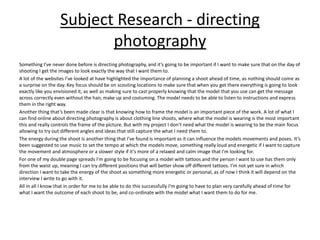 Subject Research - directing
photography
Something I’ve never done before is directing photography, and it’s going to be important if I want to make sure that on the day of
shooting I get the images to look exactly the way that I want them to.
A lot of the websites I’ve looked at have highlighted the importance of planning a shoot ahead of time, as nothing should come as
a surprise on the day. Key focus should be on scouting locations to make sure that when you get there everything is going to look
exactly like you envisioned it, as well as making sure to cast properly knowing that the model that you use can get the message
across correctly even without the hair, make up and costuming. The model needs to be able to listen to instructions and express
them in the right way.
Another thing that’s been made clear is that knowing how to frame the model is an important piece of the work. A lot of what I
can find online about directing photography is about clothing line shoots, where what the model is wearing is the most important
this and really controls the frame of the picture. But with my project I don’t need what the model is wearing to be the main focus
allowing to try out different angles and ideas that still capture the what I need them to.
The energy during the shoot is another thing that I’ve found is important as it can influence the models movements and poses. It’s
been suggested to use music to set the tempo at which the models move, something really loud and energetic if I want to capture
the movement and atmosphere or a slower style if it’s more of a relaxed and calm image that I'm looking for.
For one of my double page spreads I'm going to be focusing on a model with tattoos and the person I want to use has them only
from the waist up, meaning I can try different positions that will better show off different tattoos. I’m not yet sure in which
direction I want to take the energy of the shoot as something more energetic or personal, as of now I think it will depend on the
interview I write to go with it.
All in all I know that in order for me to be able to do this successfully I'm going to have to plan very carefully ahead of time for
what I want the outcome of each shoot to be, and co-ordinate with the model what I want them to do for me.
 
