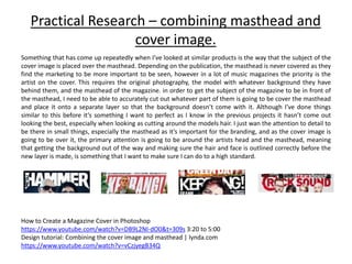 Practical Research – combining masthead and
cover image.
Something that has come up repeatedly when I’ve looked at similar products is the way that the subject of the
cover image is placed over the masthead. Depending on the publication, the masthead is never covered as they
find the marketing to be more important to be seen, however in a lot of music magazines the priority is the
artist on the cover. This requires the original photography, the model with whatever background they have
behind them, and the masthead of the magazine. in order to get the subject of the magazine to be in front of
the masthead, I need to be able to accurately cut out whatever part of them is going to be cover the masthead
and place it onto a separate layer so that the background doesn’t come with it. Although I’ve done things
similar to this before it’s something I want to perfect as I know in the previous projects it hasn’t come out
looking the best, especially when looking as cutting around the models hair. I just wan the attention to detail to
be there in small things, especially the masthead as it’s important for the branding, and as the cover image is
going to be over it, the primary attention is going to be around the artists head and the masthead, meaning
that getting the background out of the way and making sure the hair and face is outlined correctly before the
new layer is made, is something that I want to make sure I can do to a high standard.
How to Create a Magazine Cover in Photoshop
https://www.youtube.com/watch?v=DB9L2NI-dO0&t=309s 3:20 to 5:00
Design tutorial: Combining the cover image and masthead | lynda.com
https://www.youtube.com/watch?v=vCzjyegB34Q
 