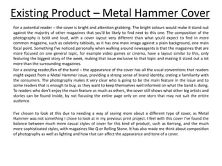 Existing Product – Metal Hammer Cover
For a potential reader – the cover is bright and attention grabbing. The bright colours would make it stand out
against the majority of other magazines that you’d be likely to find next to this one. The composition of the
photography is bold and loud, with a cover layout very different than what you’d expect to find in more
common magazine, such as celebrity tabloids, as it has one main image against a plain background, one main
focal point. Something I’ve noticed personally when walking around newsagents is that the magazines that are
more focused on one general topic, for example video games or cinema, have a layout similar to this, only
featuring the biggest story of the week, making that issue exclusive to that topic and making it stand out a lot
more than the surrounding magazines.
For a existing reader/fan of the band – the appearance of the cover has all the usual conventions that readers
might expect from a Metal Hammer issue, providing a strong sense of brand identity, crating a familiarity with
the consumers. The photography makes it very clear who is going to be the main feature in the issue and to
some readers that is enough to buy, as they want to keep themselves well informed on what the band is doing.
To readers who don’t enjoy the main feature as much as others, the cover still shows what other big artists and
stories can be found inside, by not focusing the entire page only on one story that may not suit the entire
audience.
I’ve chosen to look at this due to needing a way of seeing more about a different type of cover, as Metal
Hammer was not something I chose to look at in my previous print project. I feel with this cover I’ve found the
balance between much more casual styles of cover for this kind of product, such as Kerrang, and the much
more sophisticated styles, with magazines like Q or Rolling Stone. It has also made me think about composition
of photography as well as lighting and how that can affect the appearance and tone of a cover.
 