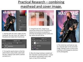 Practical Research – combining
masthead and cover image.
1. Starting with the cover image and the
masthead, the text cover the subject of
the photo and makes them hard to see.
2. Turning the opacity down so that the
artists head is easily visible underneath
the text, making it clear what’s covered
and what isn’t.
3. Using the pen tool, I began to go
around the outline of the head and hair,
trying to be as precise as possible to
eliminate the background from within the
hair where the text will be.
4. Once the shape had been created and
the I had what I wanted selected, I copied
the selection and pasted it onto a new
layer, on top of the masthead.
5. The artists hair and head are now
on a separate layer to the rest of the
image, making it come in front of the
masthead, and bringing the attention
to the photography.
 