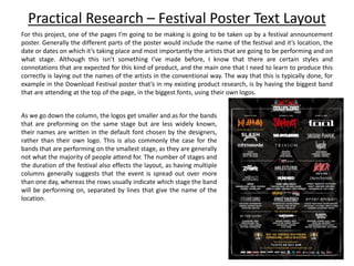 Practical Research – Festival Poster Text Layout
For this project, one of the pages I’m going to be making is going to be taken up by a festival announcement
poster. Generally the different parts of the poster would include the name of the festival and it’s location, the
date or dates on which it’s taking place and most importantly the artists that are going to be performing and on
what stage. Although this isn’t something I’ve made before, I know that there are certain styles and
connotations that are expected for this kind of product, and the main one that I need to learn to produce this
correctly is laying out the names of the artists in the conventional way. The way that this is typically done, for
example in the Download Festival poster that’s in my existing product research, is by having the biggest band
that are attending at the top of the page, in the biggest fonts, using their own logos.
As we go down the column, the logos get smaller and as for the bands
that are preforming on the same stage but are less widely known,
their names are written in the default font chosen by the designers,
rather than their own logo. This is also commonly the case for the
bands that are performing on the smallest stage, as they are generally
not what the majority of people attend for. The number of stages and
the duration of the festival also effects the layout, as having multiple
columns generally suggests that the event is spread out over more
than one day, whereas the rows usually indicate which stage the band
will be performing on, separated by lines that give the name of the
location.
 