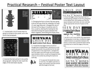 Practical Research – Festival Poster Text Layout
1. I started with a list of artists that I’m
going to include on the poster, set in the
centre text paragraph .
2. Selected the text and set it into justify
all paragraph, making the text reach the
edges of the text boxes equally.
3. Changing the font as Green Day was going
to be at the top of the list, allowing it to have
it’s own logo featured. I changed the size of
the text to fit as big as it could be onto it’s
line, as well as altering the tracking for the
text which brings the spaces between the
letters together, eliminating the empty areas.
4. I moved the two bigger bands around as I
thought that it looked better, obviously on a real
poster that wouldn’t be possible but for the sake
of appearance in this experiment. I changed the
text sizes again and tried to get rid of any empty
space between letters, as well as bringing the lines
closer to one another by setting the lead to be
quite big.
5. To separate the bands that come
on one line, I’ve added a period as a
space, and moved it up to be central
with the height of the text.
6. Once the bigger artists have been put in, I
started placing multiple on one line, going back
to the default font, still making sure that the
spaces between each letter are even and take
up the appropriate amount of space on the
line.
7. As this is set in one column, the expectation
it’s taking place in one day, on different stages.
I added locations as separators between the
artists in centre text to avoid the letters being
stretched out to meet the edges of the text
box.
 