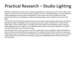 Practical Research – Studio Lighting
Although I’m planning to do quite a bit of location photography, I am hoping to take some of the images in the
studio, as it allows for a more intimate and focused photo, as well as much better lighting. I’ve never worked on
studio photography and I knew that something that I’d have to learn how to do to produce the images
properly was setting up studio lighting, in different ways depending on how I wanted to set the tone of the
page.
For example, if the article that accompanied the picture was based a more uplifting, happier story, I’d want the
lighting to be bright and highlight the face, avoiding unnecessary shadows. However for an article that was
maybe about a more emotional topic, the image could be done against a dark background, which requires a
different lighting set up to a bright one, with shadows being cast across the model to add depth and support
the feeling of the story to set a tone for the page.
I got the opportunity to spend some time around the studio lights and try out different angles and brightness
levels to see how they would effect the appearance of the model and what I feel like I could use in my project.
Using the side lamps, I now know that I can adjust how much of the background is lit up and as well as evening
out the lighting that comes from the front lamps, as otherwise the lighting would be too flat from the front.
The front lamps
 