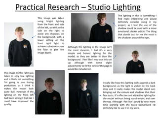 Practical Research – Studio Lighting
This image was taken
using bright lighting
from the front and side
of the left, as well as the
side on the right to
avoid any shadows on
the background, with a
lower setting on the
front right light to
achieve a shadow across
the face to give the
image depth.
The image on the right was
taken in very low lighting
and is likely not something
I’m going to use during
production, as I think it
makes the model look
quite dull. However if the
lighting on the front left
had been strong I feel like I
could have improved the
quality.
The lighting in this is something I
find really interesting and would
definitely consider using in my
project, as I feel the use of the
shadow could be used with a more
emotional, darker article. The thing
that stands out for me the most is
the shadows around the eyes.
Although the lighting in the image isn’t
the most dynamic, I feel it’s a very
simple and honest lighting for the
model, as they are better lit than the
background. I feel like I may use this set
up although with some slight
adjustments to fit the tone of the page it
would be included on.
I really like how this lighting looks against a dark
background, as the light is visible on the back
drop and it really makes the model stand out,
bringing out the colours and shadows that their
face casts. It’s effective and attractive lighting for
the model without being too dramatic and over
the top. Although I fee like I could do with more
time working with the black background I’d
definitely like to use it in my work.
 