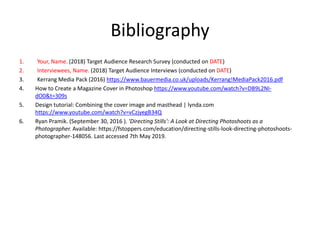 Bibliography
1. Your, Name. (2018) Target Audience Research Survey (conducted on DATE)
2. Interviewees, Name. (2018) Target Audience Interviews (conducted on DATE)
3. Kerrang Media Pack (2016) https://www.bauermedia.co.uk/uploads/Kerrang!MediaPack2016.pdf
4. How to Create a Magazine Cover in Photoshop https://www.youtube.com/watch?v=DB9L2NI-
dO0&t=309s
5. Design tutorial: Combining the cover image and masthead | lynda.com
https://www.youtube.com/watch?v=vCzjyegB34Q
6. Ryan Pramik. (September 30, 2016 ). 'Directing Stills': A Look at Directing Photoshoots as a
Photographer. Available: https://fstoppers.com/education/directing-stills-look-directing-photoshoots-
photographer-148056. Last accessed 7th May 2019.
 