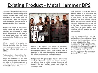 Existing Product - Metal Hammer DPS
Angle – the image is shot from a
lower angle to give the band
members an appearance of power
and is appropriate to the topic of
the article, as it makes the reader
psychologically find them to seem
stronger.
Location – The photography used in
this spread was taken during an on
location shoot in what seems to be
some kind of arid desert field. The
effect is that it gives the models a
more interesting, unique lighting as
well as the opportunity for props.
Post-production - the one thing that I
can see that has been edited in the
image post-production is the colors
behind the text – there has been a red
tint added in the bottom right page to
make the text easier to see, especially
in front of the white t-shirt.
Effects - outside of changing the
lighting levels to make the image
more visible, there doesn't seem to
be many effects that have been
added.
Lighting – the lighting used seems to be mainly
natural, but the shine that is cast across a few of the
groups faces suggests that a reflector was used to
give light to the front of the group, as it seems that
the natural light is coming from behind them.
Composition – the groups pose makes it clear who is
usually the face of the group, and the pose that they
are holding with a finger pointed directly at the
camera, at the reader, gives the page an
accusatory tone.
Mise en scene – what the group is
wearing seems to be just casual day
wear for them. The prop that is used
in this shoot is the bush that
separates the band from the camera,
adding an interesting pattern across
the white background on the top half
of the page. The colors used in the
page have a more earthy tone,
including lots of browns and dark
warm shades.
Font - the article title is in a very big,
bold and blocky font, taking up a large
portion of the left page, done in white
to stand out against the dark
background of the groups attire. The
letters starting the two different parts
of the interview have been made
clearly visible by having them set in a
dark red, bigger font that the rest of
the smaller white article.
 