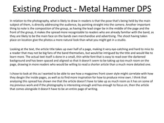 Existing Product - Metal Hammer DPS
In relation to the photography, what is likely to draw in readers is that the pose that's being held by the main
subject of them, is directly addressing the audience, by pointing straight into the camera. Another important
thing to note is the compostiion of the group, as having the lead singer be in the middle of the page and the
front of the group, it makes the spread more recognizable to readers who are already familiar with the band, as
they are likely to be the main face on the bands own merchandise and advertising. The shoot having taken
place on location give the photos a more natural look than what you might get in a studio.
Looking at the text, the article title takes up over half of a page, making it very eye-catching and hard to miss to
a reader that may not be big fans of the band themselves, but would be intrigued by the title and would like to
learn more. The actual text itself is done in a small, thin white font that is easy to read over the darkened
background and has been spaced and aligned so that it doesn't seem to be taking up too much room on the
page, drawing in more readers who would be willing to read a shorter article than a much more detailed one.
I chose to look at this as I wanted to be able to see how a magazines front cover style might correlate with how
they desgin the inside pages, as well as to find more inspiration for how to produce mine own. I think that
analysing this spread has shown me that the article doesn't have to take up as much room as it has on some of
my previous work and if the photography is interesting enough and has enough to focus on, then the article
that comes alongside it doesn't have to be an entire page of writing.
 