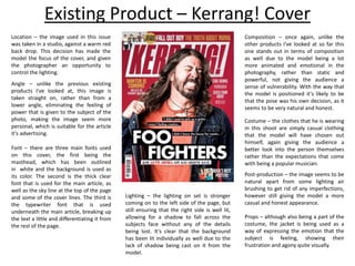 Existing Product – Kerrang! Cover
Location – the image used in this issue
was taken in a studio, against a warm red
back drop. This decision has made the
model the focus of the cover, and given
the photographer an opportunity to
control the lighting.
Angle – unlike the previous existing
products I've looked at, this image is
taken straight on, rather than from a
lower angle, eliminating the feeling of
power that is given to the subject of the
photo, making the image seem more
personal, which is suitable for the article
it's advertising.
Post-production – the image seems to be
natural apart from some lighting air
brushing to get rid of any imperfections,
however still giving the model a more
casual and honest appearance.
Lighting – the lighting on set is stronger
coming on to the left side of the page, but
still ensuring that the right side is well lit,
allowing for a shadow to fall across the
subjects face without any of the details
being lost. It's clear that the background
has been lit individually as well due to the
lack of shadow being cast on it from the
model.
Composition – once again, unlike the
other products I've looked at so far this
one stands out in terms of composition
as well due to the model being a lot
more animated and emotional in the
photography, rather than static and
powerful, not giving the audience a
sense of vulnerability. With the way that
the model is positioned it's likely to be
that the pose was his own decision, as it
seems to be very natural and honest.
Costume – the clothes that he is wearing
in this shoot are simply casual clothing
that the model will have chosen out
himself, again giving the audience a
better look into the person themselves
rather than the expectations that come
with being a popular musician.
Props – although also being a part of the
costume, the jacket is being used as a
way of expressing the emotion that the
subject is feeling, showing their
frustration and agony quite visually.
Font – there are three main fonts used
on this cover, the first being the
masthead, which has been outlined
in white and the background is used as
its color. The second is the thick clear
font that is used for the main article, as
well as the sky line at the top of the page
and some of the cover lines. The third is
the typewriter font that is used
underneath the main article, breaking up
the text a little and differentiating it from
the rest of the page.
 
