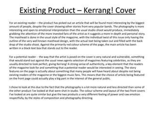 Existing Product – Kerrang! Cover
For an existing reader – the product has picked out an article that will be found most interesting by the biggest
amount of people, despite the cover showing other stories from very popular bands. The photography is more
interesting and open to emotional interpretation than the usual studio shoot would produce, immediately
grabbing the attention of the more invested fans of the artist as it suggests a more in-depth and personal story.
The masthead is done in the usual style of the magazine, with the individual twist of this issue only having the
outline of the very well known masthead design, with the actual text being taken out and filled with the back
drop of the studio shoot. Against the primarily red colour scheme of the page, the main article has been
written in a black text box that stands out to the reader.
For a potential reader - the way that the artist is posed on the cover is very natural and vulnerable, something
that would stand out against the usual news agents selection of magazines featuring celebrities, as they are
usually directed to look perfect, giving Kerrang! A strong sense of authenticity, a key element that the readers
of the magazine look for and something that a potential reader would be interested in seeing. The story
features on the page is actually about something that many people will have heard about despite not being
existing readers of the magazine or the biggest music fans. This means that the choice of article being featured
on the front page could actually play a big part in the interest of the general public.
I chose to look at this due to the fact that the photography is a lot more natural and less directed than some of
the other product I’ve looked at that were shot in studio. The colour scheme and layout of the two front covers
I’ve looked at are quite similar but give the two products a very different feeling of power and raw emotion
respectfully, by the styles of composition and photography directing.
 