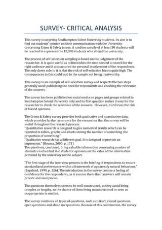 SURVEY- CRITICAL ANALYSIS
This survey is targeting Southampton Solent University students. Its aim is to
find out students’ opinion on their communication with the University
concerning Crime & Safety issues. A random sample of at least 50 students will
be reached to represent the 10,988 students who attend the university.
The process of self-selection sampling is based on the judgement of the
researcher. It is quite useful as it diminishes the time needed to search for the
right audience and it also assures the personal involvement of the respondents.
The only down side to it is that the risk of self-selection bias is quite high. The
consequences to this could lead to the sample not being trustworthy.
This survey is an example of self-selection survey and respects the two steps
generally used: publicising the need for respondents and checking the relevance
of the answers.
The survey has been published on social media on pages and groups related to
Southampton Solent University only and its first question makes it easy for the
researcher to check the relevance of the answers. However, it still runs the risk
of biased opinions.
The Crime & Safety survey provides both qualitative and quantitative data,
which provides further assurance for the researcher that the survey will be
useful throughout the research process.
“Quantitative research is designed to give numerical results which can be
reported in tables, graphs and charts stating the number of something, the
proportion of something “
“Qualitative research has a different goal. It is designed to provide an
impression.” (Bouma, 2000, p. 171)
The questions, combined, bring valuable information concerning number of
students reached but also students’ opinions on the value of the information
provided by the university on the subject.
“The first stage of the interview process is the briefing of respondents to ensure
standardized performance within a framework of apparently natural behaviour.”
(Sapsford, 1999, p. 126). The introduction to the survey creates a feeling of
confidence for the respondents, as it assures them their answers will remain
private and anonymous.
The questions themselves seem to be well constructed, as they avoid being
complex or lengthy, so the chance of them being misunderstood or seen as
inappropriate is smaller.
The survey combines all types of questions, such as: Likert, closed questions,
open questions and about me questions. Because of this combination, the survey
 