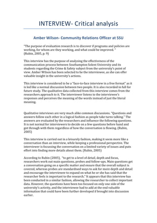 INTERVIEW- Critical analysis
Amber Wilson- Community Relations Officer at SSU
“The purpose of evaluation research is to discover if programs and policies are
working, for whom are they working, and what could be improved. “
(Rubin, 2005, p. 9)
This interview has the purpose of analysing the effectiveness of the
communication process between Southampton Solent University and its
students regarding the Crime & Safety subject from the university’s point of
view. Amber Wilson has been selected to be the interviewee, as she can offer
valuable insight in the university’s actions.
This interview is considered to be a “face-to-face interview in a free format” as it
is led like a normal discussion between two people. It is also recorded in full for
future study. The qualitative data collected from this interview comes from the
researchers approach to it. The interviewer listens to the interviewee’s
responses and perceives the meaning of the words instead of just the literal
meaning.
Qualitative interviews are very much alike common discussions. “Questions and
answers follow each other in a logical fashion as people take turns talking.” The
answers are evaluated by the researchers and influence the following questions.
It is not normal for interviewers to decide on a few questions before hand and
got through with them regardless of how the conversation is flowing. (Rubin,
2005)
This interview is carried out in a leisurely fashion, making it seem more like a
conversation than an interview, while keeping a professional perspective. The
interviewer is focussing the conversation on a limited variety of issues and puts
effort into finding more details about them. (Rubin, 2005)
According to Rubin (2005), “to get to a level of detail, depth and focus,
researchers work out main questions, probes and follow-ups. Main questions get
a conversation going on a specific matter and ensure that the overall subject is
covered, whereas probes are standardised ways to ask for more depth and detail
and encourage the interviewee to expand on what he or she has said that the
researcher feels is important to the research.” It appears that this interview has
been conducted in a similar fashion, allowing the researcher to collect important
data. However, the questions have been too focused on only one side of the
university’s activity, and the interviewee had to add at the end valuable
information that could have been further developed if brought into discussion
earlier.
 