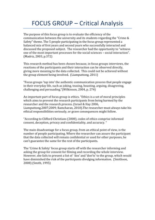 FOCUS GROUP – Critical Analysis
The purpose of this focus group is to evaluate the efficiency of the
communication between the university and its students regarding the “Crime &
Safety” theme. The 5 people participating in the focus group represented a
balanced mix of first years and second years who successfully interacted and
discussed the proposed subject. The researcher had the opportunity to “witness
one of the most important processes for the social sciences – social interaction”.
(Madriz, 2003, p.372)
This research method has been chosen because, in focus groups interviews, the
reactions of the participants and their interaction can be observed directly,
giving more meaning to the data collected. This could not be achieved without
the group element being involved. (Liamputtong, 2011)
“Focus groups ‘tap into’ the authentic communication process that people engage
in their everyday life, such as joking, teasing, boasting, arguing, disagreeing,
challenging and persuading.“(Wilkinson, 2004, p. 274)
An important part of focus group is ethics. “Ethics is a set of moral principles
which aims to prevent the research participants from being harmed by the
researcher and the research process. (Israel & Hay 2006,
Liamputtong,2007;2009; Ramcharan, 2010).The researcher must always take his
ethical responsibilities seriously, or grave consequences might follow.
“According to Clifford Christians (2008), codes of ethics comprise informed
consent, deception, privacy and confidentiality, and accuracy. “
The main disadvantage for a focus group, from an ethical point of view, is the
number of people participating. Where the researcher can assure the participant
that the data collected will remain confidential or used for other purposes, he
can’t guarantee the same for the rest of the participants.
The ‘Crime & Safety’ focus group starts off with the researcher informing and
asking the group for consent for filming and recording the whole interview.
However, she fails to present a list of ‘dos’ and ‘don’ts’ to the group, which would
have diminished the risk of the participants divulging information. (Smithson,
2008) (Smith, 1995)
 
