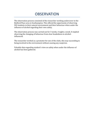 OBSERVATION
The observation process consisted of the researcher working undercover in the
Bedford Place area in Southampton. This offered the opportunity of observing
SSU students in their natural environment and their behaviour when under the
influence of alcohol regarding their own safety.
The observation process was carried out for 3 weeks, 4 nights a week. It implied
observing the changing of behaviour from clear headedness to alcohol-
influenced.
The researcher worked as a promoter for one of the clubs, this way succeeding in
being involved in the environment without causing any suspicion.
Valuable data regarding student’s view on safety when under the influence of
alcohol has been gathered.
 