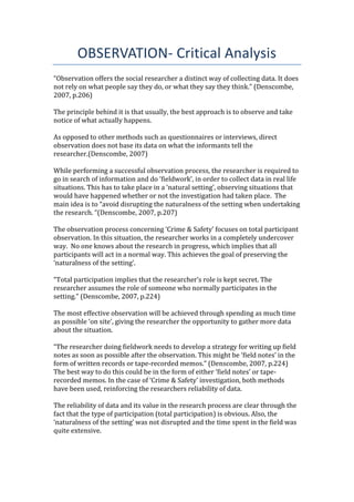 OBSERVATION- Critical Analysis
“Observation offers the social researcher a distinct way of collecting data. It does
not rely on what people say they do, or what they say they think.” (Denscombe,
2007, p.206)
The principle behind it is that usually, the best approach is to observe and take
notice of what actually happens.
As opposed to other methods such as questionnaires or interviews, direct
observation does not base its data on what the informants tell the
researcher.(Denscombe, 2007)
While performing a successful observation process, the researcher is required to
go in search of information and do ‘fieldwork’, in order to collect data in real life
situations. This has to take place in a ‘natural setting’, observing situations that
would have happened whether or not the investigation had taken place. The
main idea is to “avoid disrupting the naturalness of the setting when undertaking
the research. “(Denscombe, 2007, p.207)
The observation process concerning ‘Crime & Safety’ focuses on total participant
observation. In this situation, the researcher works in a completely undercover
way. No one knows about the research in progress, which implies that all
participants will act in a normal way. This achieves the goal of preserving the
‘naturalness of the setting’.
“Total participation implies that the researcher’s role is kept secret. The
researcher assumes the role of someone who normally participates in the
setting.” (Denscombe, 2007, p.224)
The most effective observation will be achieved through spending as much time
as possible ‘on site’, giving the researcher the opportunity to gather more data
about the situation.
“The researcher doing fieldwork needs to develop a strategy for writing up field
notes as soon as possible after the observation. This might be ‘field notes’ in the
form of written records or tape-recorded memos.” (Denscombe, 2007, p.224)
The best way to do this could be in the form of either ‘field notes’ or tape-
recorded memos. In the case of ‘Crime & Safety’ investigation, both methods
have been used, reinforcing the researchers reliability of data.
The reliability of data and its value in the research process are clear through the
fact that the type of participation (total participation) is obvious. Also, the
‘naturalness of the setting’ was not disrupted and the time spent in the field was
quite extensive.
 