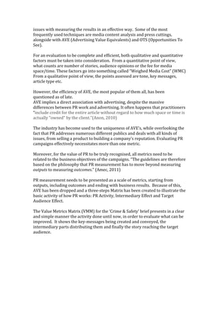 issues with measuring the results in an effective way. Some of the most
frequently used techniques are media content analysis and press cuttings,
alongside with AVE (Advertising Value Equivalents) and OTS (Opportunities To
See).
For an evaluation to be complete and efficient, both qualitative and quantitative
factors must be taken into consideration. From a quantitative point of view,
what counts are number of stories, audience opinions or the fee for media
space/time. These factors go into something called “Weighed Media Cost” (WMC)
From a qualitative point of view, the points assessed are tone, key messages,
article type etc.
However, the efficiency of AVE, the most popular of them all, has been
questioned as of late.
AVE implies a direct association with advertising, despite the massive
differences between PR work and advertising. It often happens that practitioners
“include credit for the entire article without regard to how much space or time is
actually "owned" by the client.”(Anon, 2010)
The industry has become used to the uniqueness of AVE’s, while overlooking the
fact that PR addresses numerous different publics and deals with all kinds of
issues, from selling a product to building a company’s reputation. Evaluating PR
campaigns effectively necessitates more than one metric.
Moreover, for the value of PR to be truly recognised, all metrics need to be
related to the business objectives of the campaigns. “The guidelines are therefore
based on the philosophy that PR measurement has to move beyond measuring
outputs to measuring outcomes.” (Amec, 2011)
PR measurement needs to be presented as a scale of metrics, starting from
outputs, including outcomes and ending with business results. Because of this,
AVE has been dropped and a three-steps Matrix has been created to illustrate the
basic activity of how PR works: PR Activity, Intermediary Effect and Target
Audience Effect.
The Value Metrics Matrix (VMM) for the ‘Crime & Safety’ brief presents in a clear
and simple manner the activity done until now, in order to evaluate what can be
improved. It shows the key-messages being created and conveyed, the
intermediary parts distributing them and finally the story reaching the target
audience.
 