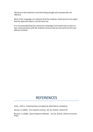This proves the material is not interesting enough and consequently, not
effective.
Most of the campaigns are unheard of by the students, which proves once again
that the approach taken is not the best one.
It is recommended that the awareness campaigns be focused more on face-to-
face communication with the students, because this has proved to be the most
efficient method.
REFERENCES
Amec. (2011). Understanding and Applying Valid Metrics Guidelines
Bouma, G (2000). The research process. 4th ed. Oxford: Oxford UP.
Bryman, A (2008). Social Research Methods . 3rd ed. Oxford: Oxford University
Press.
 