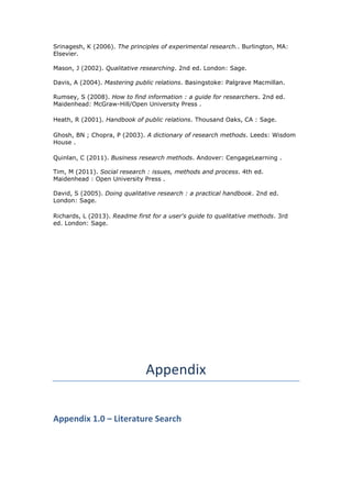 Srinagesh, K (2006). The principles of experimental research.. Burlington, MA:
Elsevier.
Mason, J (2002). Qualitative researching. 2nd ed. London: Sage.
Davis, A (2004). Mastering public relations. Basingstoke: Palgrave Macmillan.
Rumsey, S (2008). How to find information : a guide for researchers. 2nd ed.
Maidenhead: McGraw-Hill/Open University Press .
Heath, R (2001). Handbook of public relations. Thousand Oaks, CA : Sage.
Ghosh, BN ; Chopra, P (2003). A dictionary of research methods. Leeds: Wisdom
House .
Quinlan, C (2011). Business research methods. Andover: CengageLearning .
Tim, M (2011). Social research : issues, methods and process. 4th ed.
Maidenhead : Open University Press .
David, S (2005). Doing qualitative research : a practical handbook. 2nd ed.
London: Sage.
Richards, L (2013). Readme first for a user's guide to qualitative methods. 3rd
ed. London: Sage.
Appendix
Appendix 1.0 – Literature Search
 