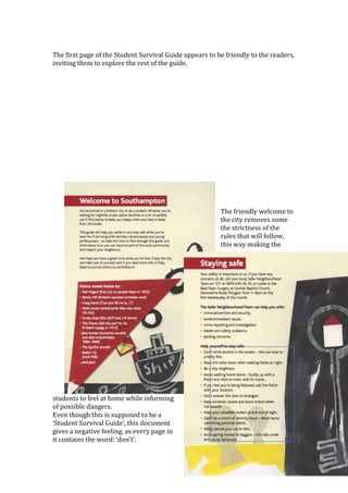 The first page of the Student Survival Guide appears to be friendly to the readers,
inviting them to explore the rest of the guide.
The friendly welcome to
the city removes some
the strictness of the
rules that will follow,
this way making the
students to feel at home while informing
of possible dangers.
Even though this is supposed to be a
‘Student Survival Guide’, this document
gives a negative feeling, as every page in
it contains the word: ‘don’t’.
 