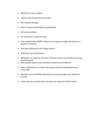 Majority 2nd year student.
Safety in top around university area.
Not in parks thought.
Other 7 haven’t heard about anything bad
Not representative
1/7 had been a victim of crime.
Very mixed on the CRIME subject, but not good enough informed was a
general consensus.
Felt more informed on the safety subject.
Both have equal importance.
Handouts was majority informer, with face-to-face and Facebook coming
second shared.
But students opinion was Facebook would be most effective.
Most would prefer to receive information from Accommodation and
University.
Most (2nd years) felt little informed on crime and safety over the last 8
months.
Crime rates by and and times of crime was a general wish to know.
 