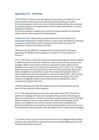 Appendix 4.0 – Interview
INTERVIEWER: Thank you for sharing your time with us as I think you’re the
most qualified person in Solent to talk about Crime & Safety prevention.
So the main purpose of the interview is to find out what and how the university
is communicating to the students about crime & safety and whether or not the
channels are effective.
So my first questions would be how well do you think students are informed
about crime & safety in general in Southampton?
AMBER WILSON: I think when you talk to them face to face about it it’s
something of importance to them. However, when under the influence of alcohol,
or going out with friends, under the hype and excitement around it, the
importance of those two things can be lost.
I:Have you got any different communication channels and key messages
depending on whether they’re freshers or second or 3rd year students or
masters?
A.W.: Yeah I mean, really they’re kind of consistent messages for all the students
in different years at university. However, when it comes to noise nuisance, for
example, which is one element, which is considered a crime, which a lot of
students aren’t aware of, we tend to focus that more to 2nd and 3rd yrs. Because
they’ve moved away from halls they’re out in the local community, they’ve got
loads of neighbours around them, quite often living in the polygon and it’s a
concentrated area and noise nuisance is a massive problem there. But in terms
of the safety messages and general crime preventions, burglary, bike safety,
whatever it might be, taking a mate with you when walking home, that is
consistent throughout all levels.
I:And the channels used, like the booklet and the SU website and the portal,
they’re all the same for all the students?
A.W: Yeah it depends because we’re the university not the SU. So the SU do a
number of campaigns that we work alongside. They also do certain things on
their own, and so do we. So there are various messages going out there through
different channels. Like you say, website, the student survival guide, portal
banners, you might’ve seen on the carousel. Social media is probably my
preferred method of communication at the moment. However, this exercise is to
try to determine what is popular, how do students like to receive that messaging.
I: So based on this, do you think the university bases its judgement about which
channel is the most effective on how students are actually talking about it? Like
Facebook interaction and such?
 