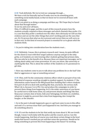 A.W: Yeah definitely. We try to trial our campaign through….
We have a tick list basically and we’ll make sure we do something print,
something social media based, so that we know we’ve covered all bases with
each campaign.
There’s no point in us doing a campaign and then say: ‘Oh I hope they’ve heard
about that through twitter.’
So we try and cover all bases.
Uhm, it’s difficult to gage, and this is part of this research project, how the
students actually respond to these messages and which channels they prefer. If it
is a case that they prefer a method over the other, then obviously we will use that
evidence and cut out the other things that aren’t working and use the ones that
are. Or if it proves that what we do is present and correct then we will carry on
in that vein. So this kind of research project is essential for us to gleam whst the
students think.
I: So you’re taking into consideration how the students react…
A.W: Definitely. I mean, this is primary research and, I mean, its quite difficult
for the client to react with their target audience anyway and get to the nitty
gritty, so if students are interviewing other students getting that primary data,
this can only be to the benefit of us. Because these are important messages; we’re
talking about safety and crime prevention. It’s not, you know, like university or
anything like that. This is about the welfare of the students so it’s paramount to
get data.
I: Have any students come to you to talk about any problems he or she had? Like
thief or aggression or rape or something serious?
A.W: Uhm, well I’m the community relations officer which is just part of my role.
That kind of response would go straight to student support. So students 1st the
information centre based in the RM ground floor building that’s where students
first port of call is to deal with anything like that, you know, the serious stuff.
What I do is, because I m in PR, I try and produce the campaigns in order to
prevent these things from happening. So it’s the wider awareness of, you know:
be careful not to walk home alone, try and prevent attacks and things like that.
Keep your curtains shut at home, hide your belongings, list them on a mobilise,
whatever it might be, prevent that crime from happening, don t tempt the
burglar, or the attacker.
I: So in the past it already happened a guy or a girl just came to you in this office
and said: it’s a serious issue that’s just happened to me. And then you manage to
do something about it.
A.W: It’s not the students to be fair that notify my team about it. We see trends
though, I mean I work daily with the police and the council, and so, I see the
trends happening. And then of course you read about certain things in the local
media that haven’t reached you yet and that raises the questions: should we be
doing something to prevent this from happening in the future? So working
 