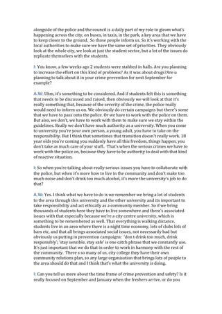 alongside of the police and the council is a daily part of my role to gleam what’s
happening across the city, on buses, in taxis, in the park, a key area that we have
to keep closer to the ground. So those people inform us. So it’s working with the
local authorities to make sure we have the same set of priorities. They obviously
look at the whole city, we look at just the student sector, but a lot of the issues do
replicate themselves with the students.
I: You know, a few weeks ago 2 students were stabbed in halls. Are you planning
to increase the effort on this kind of problems? As it was about drugs?Are u
planning to talk about it in your crime prevention for next September for
example?
A.W: Uhm, it’s something to be considered. And if students felt this is something
that needs to be discussed and raised, then obviously we will look at that it’s
really something that, because of the severity of the crime, the police really
would need to inform us on. We obviously do certain campaigns but there’s some
that we have to pass onto the police. Or we have to work with the police on them.
But also, we don’t, we have to work with them to make sure we stay within the
guidelines. Really we don’t have much authority as a university. When you come
to university you’re your own person, a young adult, you have to take on the
responsibility. But I think that sometimes that transition doesn’t really work. 18
year olds you’re coming you suddenly have all this freedom, things happen, you
don’t take as much care of your stuff.. That’s when the serious crimes we have to
work with the police on, because they have to be authority to deal with that kind
of reactive situation.
I: So when you’re talking about really serious issues you have to collaborate with
the police, but when it’s more how to live in the community and don’t make too
much noise and don’t drink too much alcohol, it’s more the university’s job to do
that?
A.W: Yes. I think what we have to do is we remember we bring a lot of students
to the area through this university and the other university and its important to
take responsibility and act ethically as a community member. So if we bring
thousands of students here they have to live somewhere and there’s associated
issues with that especially because we’re a city centre university, which is
something to be remembered as well. That everything is walking distance,
students live in an area where there is a night time economy, lots of clubs lots of
bars etc, and that all brings associated social issues, not necessarily bad but
obviously us putting in prevention campaigns: ‘don t drink too much, drink
responsibly’; ‘stay sensible, stay safe’ is one catch phrase that we constantly use.
It’s just important that we do that in order to work in harmony with the rest of
the community. There s so many of us, city college they have their own
community relations plan, so any large organisation that brings lots of people to
the area should do that and I think that’s what the university is doing.
I: Can you tell us more about the time frame of crime prevention and safety? Is it
really focused on September and January when the freshers arrive, or do you
 