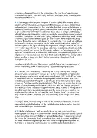 organise…… because I know in the beginning of the year there’s a policeman
coming talking about crime and safety and stuff so are you doing this only when
students come to uni or?
A.W: It’s staggered throughout the year. It’s quite rightly, like you say, when
freshers arrive for example, we make sure the messages are there both written
and verbal and videos whatever they might be. But their minds will obviously be
on making friendship groups, getting to know their new city, how are they going
to get to university everyday. You know all those kinds of things. So obviously,
whilst it’s important to get there early, we got to be aware that we need constant
reminders throughout the year quite rightly, in January, refreshers week, the key
safety messages went out there again: get home safely, drink responsibly, keep
the noise down. Etc. but we still stagger it constantly. So every week we will have
a community relations message go out on social media for example on the key
student nights, so we try to be as regular as possible. Being a PR office, we can be
very reactive as well. So if I’m inundated with noise complaints, which I am at the
moment, you will start seeing the ‘Keep quiet and carry on’ visuals pop up left,
right and centre because that reminder needs to be pushed because people have
forgotten it or have never seen it or they don’t realise that there’s a family with 5
babies needing to sleep next door. It’s just generating,… keeping it fresh
throughout the year.
I: And these kinds of issues, like noise or alcohol, do you have the age range of
people committing it? Or is it mostly only 18 year olds or people older?
A.W: No and that’s something…. Obviously we’re only dealing with this age
group so we’re presuming it’s this age group. But I won’t act on any complaint
about young people because not all young people aged 18-21 or 18-25 are going
to be students and not all of them are going to be Solent students. Now that’s
something the community largely, as a whole, do presume because we’re a city
centre uni :”oh they must be Solent students”. Well there are people that live in
houses of multiple occupancies, rental properties, who are this age group and
they don’t go to uni. They’re young professionals. They still like to have parties at
friends around, barbeques in the garden, and the noise gets out of hand so we
need the evidence from the police or the council to say: ‘here’s the names, are
they Solent students?’, and we’ll look into contacting them and go about it this
way.
I: And you think, students living in halls, in the residences of the uni, are more
aware of this kind of behaviour, of the right behaviour to have, rather than the
new students that just live in houses?
A.W: No largely because I feel, personally, from my own experience from
working here, that they’re in their own little island. And it’s easier because you’re
in that friendship group, in that target group that perhaps you can forget about
the rest of the community living around you. One thing, is not just neighbours,
it’s when you’re walking through. You pass roads with people living there. It’s
that kind of community awareness that we want to make students think :
 