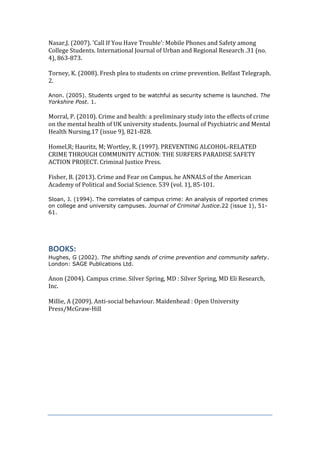 Nasar,J. (2007). 'Call If You Have Trouble': Mobile Phones and Safety among
College Students. International Journal of Urban and Regional Research .31 (no.
4), 863-873.
Torney, K. (2008). Fresh plea to students on crime prevention. Belfast Telegraph.
2.
Anon. (2005). Students urged to be watchful as security scheme is launched. The
Yorkshire Post. 1.
Morral, P. (2010). Crime and health: a preliminary study into the effects of crime
on the mental health of UK university students. Journal of Psychiatric and Mental
Health Nursing.17 (issue 9), 821-828.
Homel,R; Hauritz, M; Wortley, R. (1997). PREVENTING ALCOHOL-RELATED
CRIME THROUGH COMMUNITY ACTION: THE SURFERS PARADISE SAFETY
ACTION PROJECT. Criminal Justice Press.
Fisher, B. (2013). Crime and Fear on Campus. he ANNALS of the American
Academy of Political and Social Science. 539 (vol. 1), 85-101.
Sloan, J. (1994). The correlates of campus crime: An analysis of reported crimes
on college and university campuses. Journal of Criminal Justice.22 (issue 1), 51-
61.
BOOKS:
Hughes, G (2002). The shifting sands of crime prevention and community safety.
London: SAGE Publications Ltd.
Anon (2004). Campus crime. Silver Spring, MD : Silver Spring, MD Eli Research,
Inc.
Millie, A (2009). Anti-social behaviour. Maidenhead : Open University
Press/McGraw-Hill
 