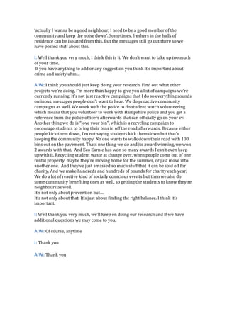 ‘actually I wanna be a good neighbour, I need to be a good member of the
community and keep the noise down’. Sometimes, freshers in the halls of
residence can be isolated from this. But the messages still go out there so we
have posted stuff about this.
I: Well thank you very much, I think this is it. We don’t want to take up too much
of your time.
If you have anything to add or any suggestion you think it’s important about
crime and safety uhm…
A.W: I think you should just keep doing your research. Find out what other
projects we’re doing, I’m more than happy to give you a list of campaigns we’re
currently running. It’s not just reactive campaigns that I do so everything sounds
ominous, messages people don’t want to hear. We do proactive community
campaigns as well. We work with the police to do student watch volunteering
which means that you volunteer to work with Hampshire police and you get a
reference from the police officers afterwards that can officially go on your cv.
Another thing we do is “love your bin”, which is a recycling campaign to
encourage students to bring their bins in off the road afterwards. Because either
people kick them down, I’m not saying students kick them down but that’s
keeping the community happy. No one wants to walk down their road with 100
bins out on the pavement. Thats one thing we do and its award winning, we won
2 awards with that. And Eco Earnie has won so many awards I can’t even keep
up with it. Recycling student waste at change over, when people come out of one
rental property, maybe they’re moving home for the summer, or just move into
another one. And they’ve just amassed so much stuff that it can be sold off for
charity. And we make hundreds and hundreds of pounds for charity each year.
We do a lot of reactive kind of socially conscious events but then we also do
some community benefiting ones as well, so getting the students to know they re
neighbours as well.
It’s not only about prevention but…
It’s not only about that. It’s just about finding the right balance. I think it’s
important.
I: Well thank you very much, we’ll keep on doing our research and if we have
additional questions we may come to you.
A.W: Of course, anytime
I: Thank you
A.W: Thank you
 