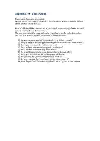 Appendix 5.0 – Focus Group
Hi guys and thank you for coming.
We are having this meeting today with the purpose of research into the topic of
crime & safety Inside the SSU.
First of all I would like to assure all of you that all information gathered here will
remain confidential and anonymous.
The sole purpose of the video and audio recording is for the gathering of data
and they will be destroyed as soon as the project is finished.
1) Do you guys know what “Crime & safety” in Solent refers to?
2) Do you feel you are being given enough information about these subjects?
3) Have you ever been the victim of a crime?
4) Do u feel you have enough support from the uni?
5) Do u feel safe while walking home alone?
6) Do u feel the university could do more towards your safety
7) Have you heard about the stabbings outside kimber?
8) Do you find the University responsible for that?
9) Do you consider they could’ve done more to prevent it?
10)How do you think the university should act in regards to this subject
 