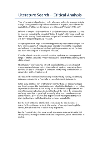 Literature Search – Critical Analysis
“One of the essential preliminary tasks when you undertake a research study
is to go through the existing literature in order to acquaint yourself with the
available body of knowledge in your area of interest.”(Kumar, 2005, p.30)
In order to analyse the effectiveness of the communication between SSU and
its students regarding the subject of “Crime & Safety”, a literature search has
been made. Starting from it a content analysis will be made and the research
will delve deeper into primary research.
Analysing literature helps in discovering previously used methodologies that
have been successful. A comparison can be made between the researcher’s
methods and previously used methods, guiding the researcher on the best
and most effective path to a complete research.
If not faced with a specific research problem, the literature in the general
range of interest should be reviewed in order to simplify the narrowing down
of the subject.
This literature search started off with a search for the general subject of
communication between universities and their students, narrowing down
towards the end to the subject of crime and safety being communicated in
universities and best tactics used.
The best method to search for existing literature is by starting with library
catalogues, moving on to “specially prepared electronic databases”.
When using books as part of a literature search, there are both advantages
and disadvantages. The fact that the material published in books is very often
important and valuable makes it easy for the data to be integrated with the
rest of the research findings. On the other hand, the risk of the information
not being up to date is quite high as usually a few years pass between the
completion of a piece of work and its publication. Adding this to the years
since the book was published, the data becomes less reliable.
For the most up to date information, journals are the best material to
research. Depending on the topic, the number of journals found might be
limited, but it is advisable to use as many as possible.
For the Crime & Safety literature search, the research started with the SSU
library books, moving on to the databases and journals, as can be observed in
the list.
 