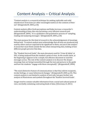 Content Analysis – Critical Analysis
“Content analysis is a research technique for making replicable and valid
interferences from texts (or other meaningful matter) to the contexts of their
use” (Krippendorff, 2004, p.18)
Content analysis offers fresh perceptions and helps increase a researcher’s
understanding of data, this way becoming a very efficient research tool.
(Krippendorff, 2004). It is a qualitative and quantitative process of “sampling,
reading and analysing messages.” (Krippendorff, 2004, p.18)
The main purpose for this kind of research is the acknowledgement of meanings
behind text. “A content analyst must acknowledge that all texts are produced and
read by others and are expected to be significant to them, not just to the analyst.”
A researcher must think outside the box when interpreting data, looking at how
different people perceive that data.
The “Student Survival Guide”, the main document used for ‘Crime & Safety’ at
SSU, is being analysed from the student’s point of view. As the results show, at
the beginning it appears to be a simple, but effective document to send the
messages across. The role of the content analysis is to discover the deeper
meanings that are being transmitted through the text and pictures in the guide
and how the students “engage with them conceptually”. (Krippendorff, 2004)
“The most distinctive feature of communications is that they inform recipients,
invoke feelings, or cause behavioural changes.” (Krippendorff, 2004, p.23). This
content analysis is not limited to analysis of text only, but goes further into
analysis of illustrations and symbols throughout the ‘Student Survival Guide’.
Images tend to contain valuable information from a social and cultural point of
view, inevitably containing contrasting kinds of data. (Silverman, D, 2011)
 