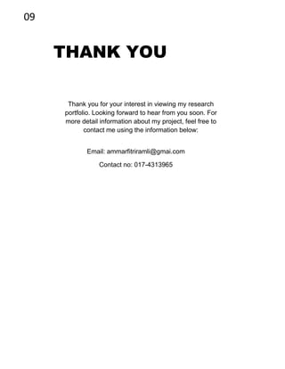 09
THANK YOU
Thank you for your interest in viewing my research
portfolio. Looking forward to hear from you soon. For
more detail information about my project, feel free to
contact me using the information below:
Email: ammarfitriramli@gmai.com
Contact no: 017-4313965
 