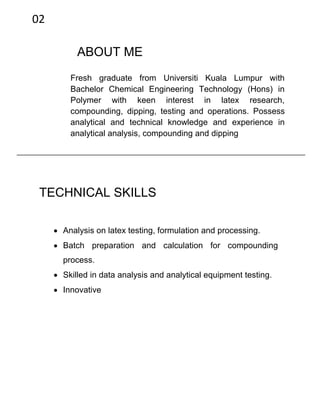 ABOUT ME
Fresh graduate from Universiti Kuala Lumpur with
Bachelor Chemical Engineering Technology (Hons) in
Polymer with keen interest in latex research,
compounding, dipping, testing and operations. Possess
analytical and technical knowledge and experience in
analytical analysis, compounding and dipping
TECHNICAL SKILLS
 Analysis on latex testing, formulation and processing.
 Batch preparation and calculation for compounding
process.
 Skilled in data analysis and analytical equipment testing.
 Innovative
02
 