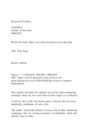 Research Portfolio
CM2300-4
Fatima Al Sowaidi
60062842
Retrieved from: http://www.fin-el.com/services-doc.htm
APA Title Page
Report Outline
Source 1 – COLLEGE ONLINE LIBRARY
URL: https://search-proquest-com.connect.cna-
qatar.edu.qa/docview/2348166500?pq-origsite=summon
Explanation:
This article will help me explain one of the latest marketing
strategies done by coca cola and see how much it is effective.
I will use this in the discussion part to discuss the previous
marketing campaigns of coca cola.
The author raised the concern of coca cola in their marketing
campaigns that are raising awareness of unhealthy foods and
obesity rates in kids.
 