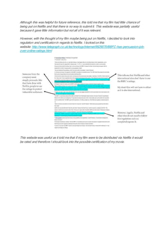 Although this was helpful for future reference, this told me that my film had little chance of
being put on Netflix and that there is no way to submit it. This website was partially useful
because it gave little information but not all of it was relevant.
However, with the thought of my film maybe being put on Netflix, i decided to look into
regulation and certification in regards to Netflix. I looked on this
website: http://www.telegraph.co.uk/technology/internet/9929070/BBFC-has-persuasion-job-
over-online-ratings.html
This website was useful as it told me that if my film were to be distributed via Netflix it would
be rated and therefore I should look into the possible certification of my movie.
 