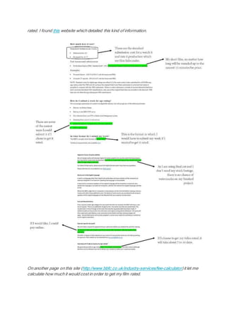 rated. I found this website which detailed this kind of information.
On another page on this site (http://www.bbfc.co.uk/industry-services/fee-calculator)it let me
calculate how much it would cost in order to get my film rated.
 