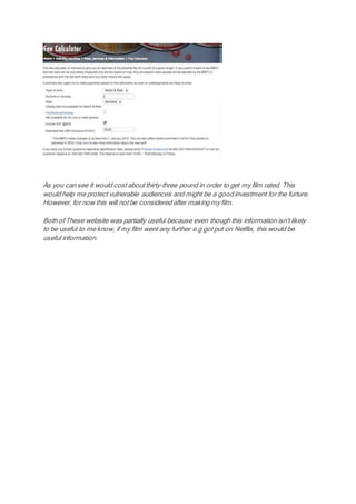 As you can see it would cost about thirty-three pound in order to get my film rated. This
would help me protect vulnerable audiences and might be a good investment for the furture.
However, for now this will not be considered after making my film.
Both of These website was partially useful because even though this information isn't likely
to be useful to me know, if my film went any further e.g got put on Netflix, this would be
useful information.
 