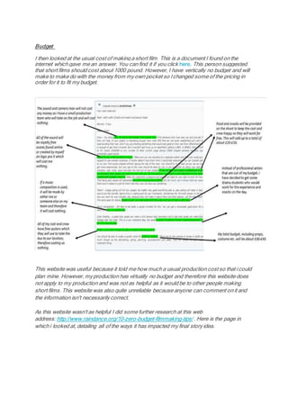 Budget
I then looked at the usual cost of making a short film. This is a document I found on the
internet which gave me an answer. You can find it if you click here. This person suggested
that short films should cost about 1000 pound. However, I have vertically no budget and will
make to make do with the money from my own pocket so Ichanged some of the pricing in
order for it to fit my budget.
This website was useful because it told me how much a usual production cost so that i could
plan mine. However, my production has virtually no budget and therefore this website does
not apply to my production and was not as helpful as it would be to other people making
short films. This website was also quite unreliable because anyone can comment on it and
the information isn't necessarily correct.
As this website wasn't as helpful I did some further research at this web
address: http://www.raindance.org/10-zero-budget-filmmaking-tips/ . Here is the page in
which i looked at, detailing all of the ways it has impacted my final story idea.
 